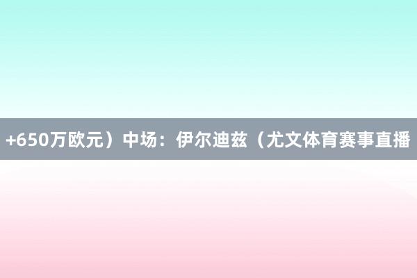 +650万欧元）中场：伊尔迪兹（尤文体育赛事直播