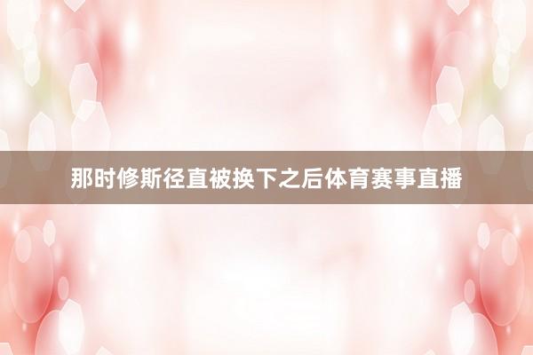 那时修斯径直被换下之后体育赛事直播