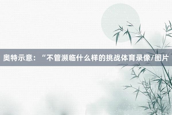 奥特示意：“不管濒临什么样的挑战体育录像/图片