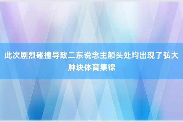 此次剧烈碰撞导致二东说念主额头处均出现了弘大肿块体育集锦