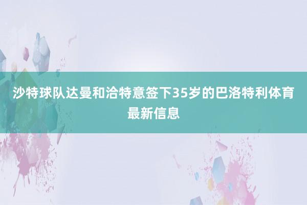 沙特球队达曼和洽特意签下35岁的巴洛特利体育最新信息