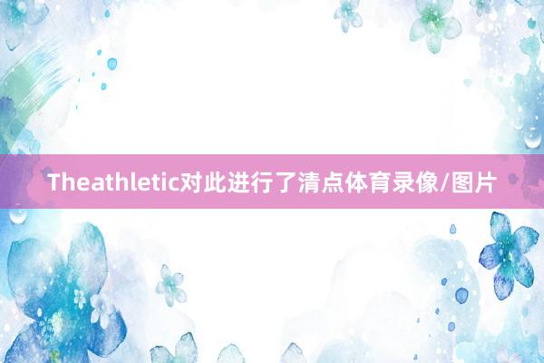 Theathletic对此进行了清点体育录像/图片