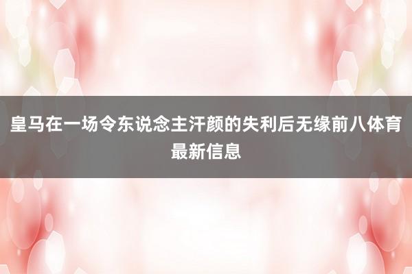 皇马在一场令东说念主汗颜的失利后无缘前八体育最新信息