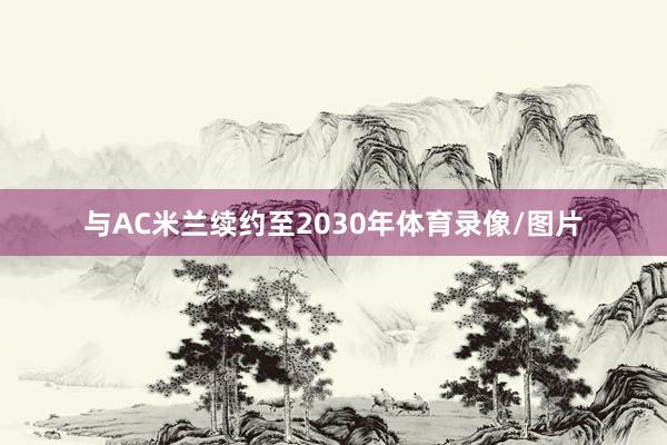 与AC米兰续约至2030年体育录像/图片