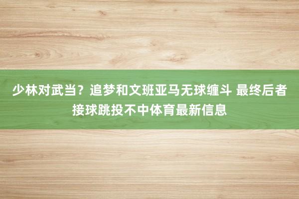 少林对武当？追梦和文班亚马无球缠斗 最终后者接球跳投不中体育
