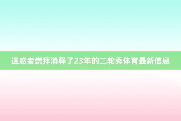 迷惑者崇拜消释了23年的二轮秀体育最新信息