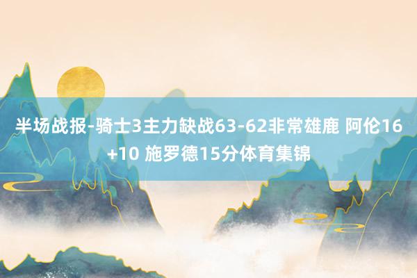 半场战报-骑士3主力缺战63-62非常雄鹿 阿伦16+10 施罗德15分体育集锦