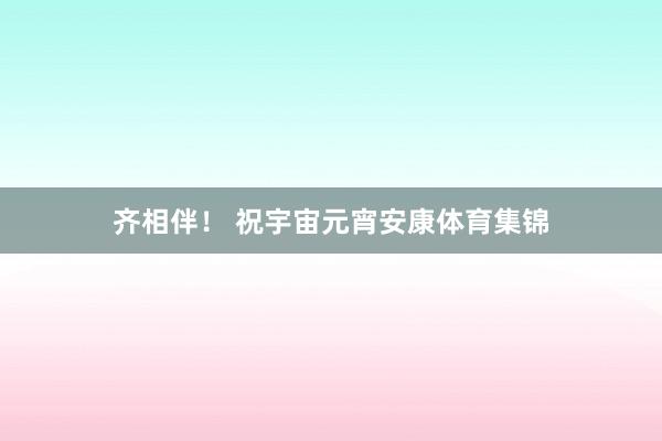 齐相伴！ 祝宇宙元宵安康体育集锦