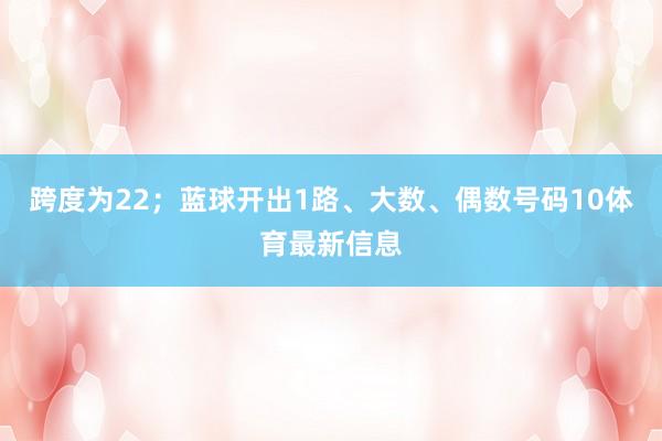 跨度为22；　　蓝球开出1路、大数、偶数号码10体育最新信息